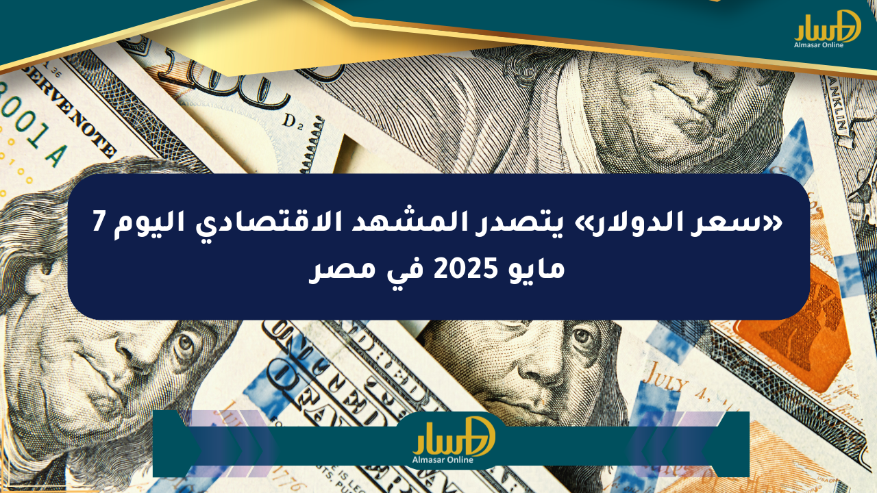 «سعر الدولار» يتصدر المشهد الاقتصادي اليوم 7 مايو 2025 في مصر